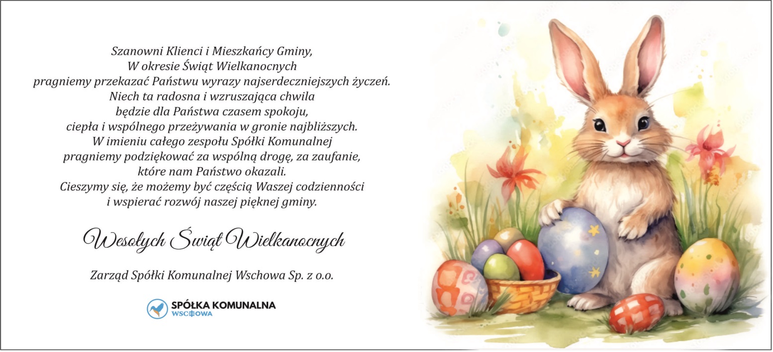 Szanowni Klienci i Mieszkańcy Gminy, W okresie Świąt Wielkanocnych pragniemy przekazać Państwu wyrazy najserdeczniejszych życzeń. Niech ta radosna i wzruszająca chwila będzie dla Państwa czasem spokoju, ciepła i wspólnego przeżywania w gronie najbliższych. W imieniu całego zespołu Spółki Komunalnej pragniemy podziękować za wspólną drogę, za zaufanie, które nam Państwo okazali. Cieszymy się, że możemy być częścią Waszej codzienności i wspierać rozwój naszej pięknej gminy. Wesołych Świąt Wielkanocnych Zarząd Spółki Komunalnej Wschowa Sp. z o.o.